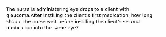 The nurse is administering eye drops to a client with glaucoma.After instilling the client's first medication, how long should the nurse wait before instilling the client's second medication into the same eye?