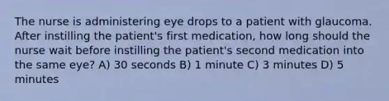 The nurse is administering eye drops to a patient with glaucoma. After instilling the patient's first medication, how long should the nurse wait before instilling the patient's second medication into the same eye? A) 30 seconds B) 1 minute C) 3 minutes D) 5 minutes