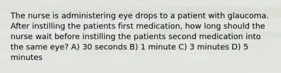 The nurse is administering eye drops to a patient with glaucoma. After instilling the patients first medication, how long should the nurse wait before instilling the patients second medication into the same eye? A) 30 seconds B) 1 minute C) 3 minutes D) 5 minutes