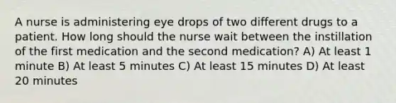 A nurse is administering eye drops of two different drugs to a patient. How long should the nurse wait between the instillation of the first medication and the second medication? A) At least 1 minute B) At least 5 minutes C) At least 15 minutes D) At least 20 minutes