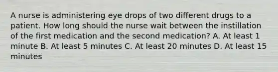 A nurse is administering eye drops of two different drugs to a patient. How long should the nurse wait between the instillation of the first medication and the second medication? A. At least 1 minute B. At least 5 minutes C. At least 20 minutes D. At least 15 minutes