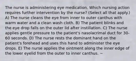 The nurse is administering eye medication. Which nursing action requires further intervention by the nurse? (Select all that apply.) A) The nurse cleans the eye from inner to outer canthus with warm water and a clean wash cloth. B) The patient blinks and the eye drop falls on the outer lid after instillation. C) The nurse applies gentle pressure to the patient's nasolacrimal duct for 30-60 seconds. D) The nurse rests the dominant hand on the patient's forehead and uses this hand to administer the eye drops. E) The nurse applies the ointment along the inner edge of the lower eyelid from the outer to inner canthus. ~