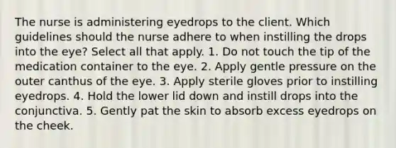 The nurse is administering eyedrops to the client. Which guidelines should the nurse adhere to when instilling the drops into the eye? Select all that apply. 1. Do not touch the tip of the medication container to the eye. 2. Apply gentle pressure on the outer canthus of the eye. 3. Apply sterile gloves prior to instilling eyedrops. 4. Hold the lower lid down and instill drops into the conjunctiva. 5. Gently pat the skin to absorb excess eyedrops on the cheek.