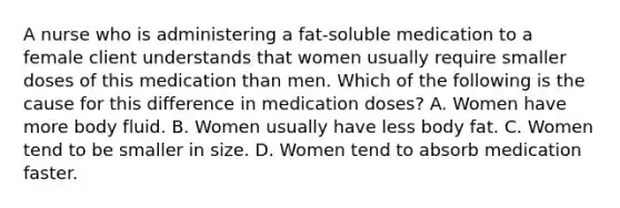 A nurse who is administering a fat-soluble medication to a female client understands that women usually require smaller doses of this medication than men. Which of the following is the cause for this difference in medication doses? A. Women have more body fluid. B. Women usually have less body fat. C. Women tend to be smaller in size. D. Women tend to absorb medication faster.