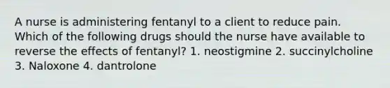 A nurse is administering fentanyl to a client to reduce pain. Which of the following drugs should the nurse have available to reverse the effects of fentanyl? 1. neostigmine 2. succinylcholine 3. Naloxone 4. dantrolone