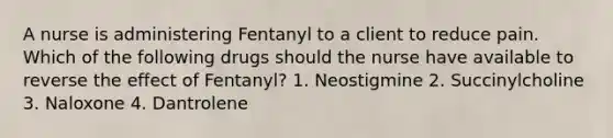 A nurse is administering Fentanyl to a client to reduce pain. Which of the following drugs should the nurse have available to reverse the effect of Fentanyl? 1. Neostigmine 2. Succinylcholine 3. Naloxone 4. Dantrolene