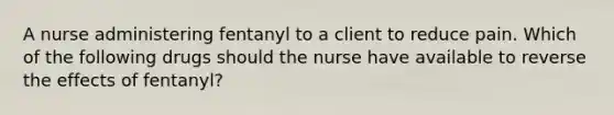 A nurse administering fentanyl to a client to reduce pain. Which of the following drugs should the nurse have available to reverse the effects of fentanyl?