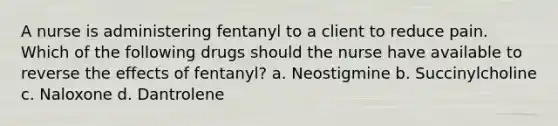 A nurse is administering fentanyl to a client to reduce pain. Which of the following drugs should the nurse have available to reverse the effects of fentanyl? a. Neostigmine b. Succinylcholine c. Naloxone d. Dantrolene