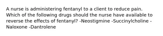 A nurse is administering fentanyl to a client to reduce pain. Which of the following drugs should the nurse have available to reverse the effects of fentanyl? -Neostigmine -Succinylcholine -Naloxone -Dantrolene