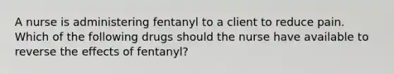 A nurse is administering fentanyl to a client to reduce pain. Which of the following drugs should the nurse have available to reverse the effects of fentanyl?