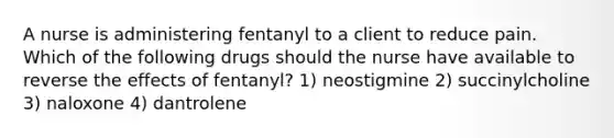 A nurse is administering fentanyl to a client to reduce pain. Which of the following drugs should the nurse have available to reverse the effects of fentanyl? 1) neostigmine 2) succinylcholine 3) naloxone 4) dantrolene