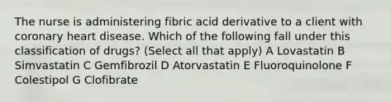 The nurse is administering fibric acid derivative to a client with coronary heart disease. Which of the following fall under this classification of drugs? (Select all that apply) A Lovastatin B Simvastatin C Gemfibrozil D Atorvastatin E Fluoroquinolone F Colestipol G Clofibrate