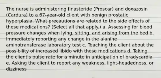 The nurse is administering finasteride (Proscar) and doxazosin (Cardura) to a 67-year-old client with benign prostatic hyperplasia. What precautions are related to the side effects of these medications? (Select all that apply.) a. Assessing for blood pressure changes when lying, sitting, and arising from the bed b. Immediately reporting any change in the alanine aminotransferase laboratory test c. Teaching the client about the possibility of increased libido with these medications d. Taking the client's pulse rate for a minute in anticipation of bradycardia e. Asking the client to report any weakness, light-headedness, or dizziness