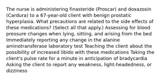 The nurse is administering finasteride (Proscar) and doxazosin (Cardura) to a 67-year-old client with benign prostatic hyperplasia. What precautions are related to the side effects of these medications? (Select all that apply.) Assessing for blood pressure changes when lying, sitting, and arising from the bed Immediately reporting any change in the alanine aminotransferase laboratory test Teaching the client about the possibility of increased libido with these medications Taking the client's pulse rate for a minute in anticipation of bradycardia Asking the client to report any weakness, light-headedness, or dizziness