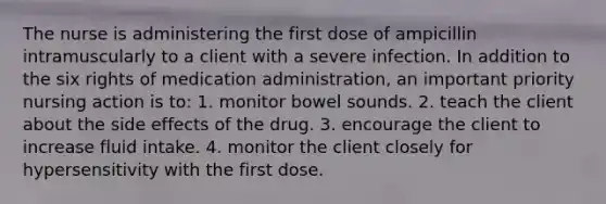 The nurse is administering the first dose of ampicillin intramuscularly to a client with a severe infection. In addition to the six rights of medication administration, an important priority nursing action is to: 1. monitor bowel sounds. 2. teach the client about the side effects of the drug. 3. encourage the client to increase fluid intake. 4. monitor the client closely for hypersensitivity with the first dose.