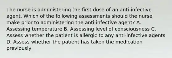 The nurse is administering the first dose of an anti-infective agent. Which of the following assessments should the nurse make prior to administering the anti-infective agent? A. Assessing temperature B. Assessing level of consciousness C. Assess whether the patient is allergic to any anti-infective agents D. Assess whether the patient has taken the medication previously