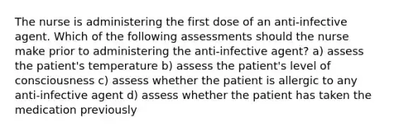 The nurse is administering the first dose of an anti-infective agent. Which of the following assessments should the nurse make prior to administering the anti-infective agent? a) assess the patient's temperature b) assess the patient's level of consciousness c) assess whether the patient is allergic to any anti-infective agent d) assess whether the patient has taken the medication previously