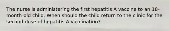 The nurse is administering the first hepatitis A vaccine to an 18-month-old child. When should the child return to the clinic for the second dose of hepatitis A vaccination?