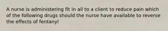 A nurse is administering fit in all to a client to reduce pain which of the following drugs should the nurse have available to reverse the effects of fentanyl