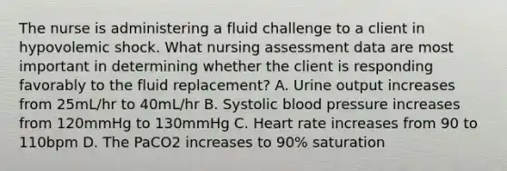 The nurse is administering a fluid challenge to a client in hypovolemic shock. What nursing assessment data are most important in determining whether the client is responding favorably to the fluid replacement? A. Urine output increases from 25mL/hr to 40mL/hr B. Systolic blood pressure increases from 120mmHg to 130mmHg C. Heart rate increases from 90 to 110bpm D. The PaCO2 increases to 90% saturation