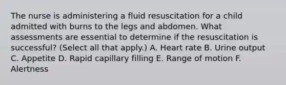 The nurse is administering a fluid resuscitation for a child admitted with burns to the legs and abdomen. What assessments are essential to determine if the resuscitation is successful? (Select all that apply.) A. Heart rate B. Urine output C. Appetite D. Rapid capillary filling E. Range of motion F. Alertness