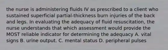 the nurse is administering fluids IV as prescribed to a client who sustained superficial partial-thickness burn injuries of the back and legs. In evaluating the adequacy of fluid resuscitation, the nurse understands that which assessment would provide the MOST reliable indicator for determining the adequacy A. vital signs B. urine output. C. mental status D. peripheral pulses