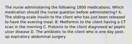 The nurse administering the following 1800 medications. Which medication should the nurse question before administering? A. The sliding-scale insulin to the client who has just been released to have the evening meal. B. Metformin to the client having a CT scan in the morning C. Protonix to the client diagnosed w/ peptic ulcer disease D. The antibiotic to the client who is one day post-op expiratory abdominal surgery