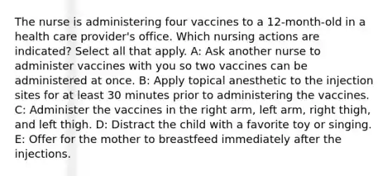 The nurse is administering four vaccines to a 12-month-old in a health care provider's office. Which nursing actions are indicated? Select all that apply. A: Ask another nurse to administer vaccines with you so two vaccines can be administered at once​. B: Apply topical anesthetic to the injection sites for at least 30 minutes prior to administering the vaccines.​ C: Administer the vaccines in the right arm, left arm, right thigh, and left thigh​. D: Distract the child with a favorite toy or singing​. E: Offer for the mother to breastfeed immediately after the injections​.