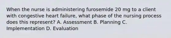 When the nurse is administering furosemide 20 mg to a client with congestive heart failure, what phase of the nursing process does this represent? A. Assessment B. Planning C. Implementation D. Evaluation