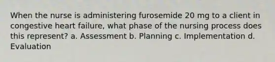 When the nurse is administering furosemide 20 mg to a client in congestive heart failure, what phase of the nursing process does this represent? a. Assessment b. Planning c. Implementation d. Evaluation