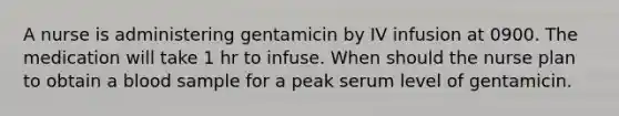 A nurse is administering gentamicin by IV infusion at 0900. The medication will take 1 hr to infuse. When should the nurse plan to obtain a blood sample for a peak serum level of gentamicin.