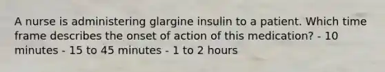 A nurse is administering glargine insulin to a patient. Which time frame describes the onset of action of this medication? - 10 minutes - 15 to 45 minutes - 1 to 2 hours