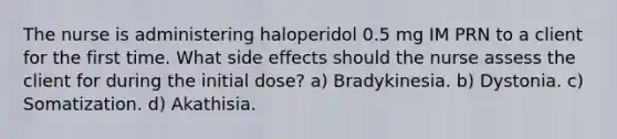 The nurse is administering haloperidol 0.5 mg IM PRN to a client for the first time. What side effects should the nurse assess the client for during the initial dose? a) Bradykinesia. b) Dystonia. c) Somatization. d) Akathisia.