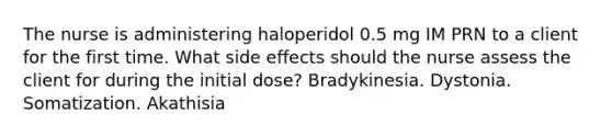 The nurse is administering haloperidol 0.5 mg IM PRN to a client for the first time. What side effects should the nurse assess the client for during the initial dose? Bradykinesia. Dystonia. Somatization. Akathisia