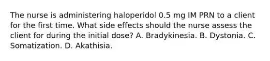 The nurse is administering haloperidol 0.5 mg IM PRN to a client for the first time. What side effects should the nurse assess the client for during the initial dose? A. Bradykinesia. B. Dystonia. C. Somatization. D. Akathisia.