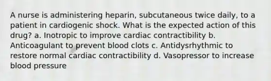 A nurse is administering heparin, subcutaneous twice daily, to a patient in cardiogenic shock. What is the expected action of this drug? a. Inotropic to improve cardiac contractibility b. Anticoagulant to prevent blood clots c. Antidysrhythmic to restore normal cardiac contractibility d. Vasopressor to increase blood pressure