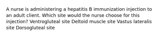 A nurse is administering a hepatitis B immunization injection to an adult client. Which site would the nurse choose for this injection? Ventrogluteal site Deltoid muscle site Vastus lateralis site Dorsogluteal site