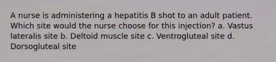 A nurse is administering a hepatitis B shot to an adult patient. Which site would the nurse choose for this injection? a. Vastus lateralis site b. Deltoid muscle site c. Ventrogluteal site d. Dorsogluteal site