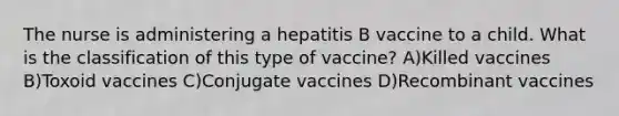 The nurse is administering a hepatitis B vaccine to a child. What is the classification of this type of vaccine? A)Killed vaccines B)Toxoid vaccines C)Conjugate vaccines D)Recombinant vaccines