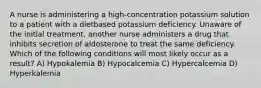 A nurse is administering a high-concentration potassium solution to a patient with a dietbased potassium deficiency. Unaware of the initial treatment, another nurse administers a drug that inhibits secretion of aldosterone to treat the same deficiency. Which of the following conditions will most likely occur as a result? A) Hypokalemia B) Hypocalcemia C) Hypercalcemia D) Hyperkalemia