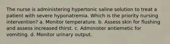 The nurse is administering hypertonic saline solution to treat a patient with severe hyponatremia. Which is the priority nursing intervention? a. Monitor temperature. b. Assess skin for flushing and assess increased thirst. c. Administer antiemetic for vomiting. d. Monitor urinary output.