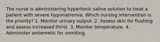 The nurse is administering hypertonic saline solution to treat a patient with severe hyponatremia. Which nursing intervention is the priority? 1. Monitor urinary output. 2. Assess skin for flushing and assess increased thirst. 3. Monitor temperature. 4. Administer antiemetic for vomiting.