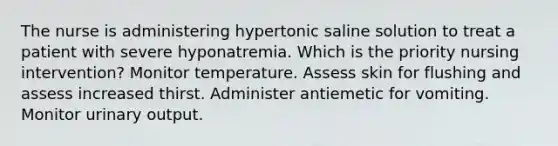 The nurse is administering hypertonic saline solution to treat a patient with severe hyponatremia. Which is the priority nursing intervention? Monitor temperature. Assess skin for flushing and assess increased thirst. Administer antiemetic for vomiting. Monitor urinary output.