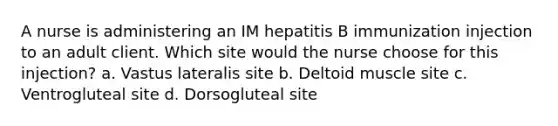 A nurse is administering an IM hepatitis B immunization injection to an adult client. Which site would the nurse choose for this injection? a. Vastus lateralis site b. Deltoid muscle site c. Ventrogluteal site d. Dorsogluteal site