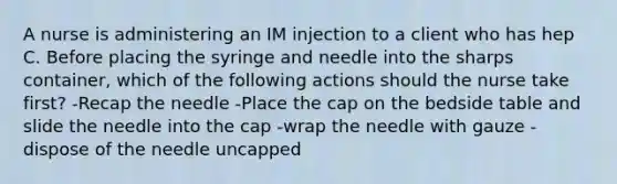 A nurse is administering an IM injection to a client who has hep C. Before placing the syringe and needle into the sharps container, which of the following actions should the nurse take first? -Recap the needle -Place the cap on the bedside table and slide the needle into the cap -wrap the needle with gauze -dispose of the needle uncapped