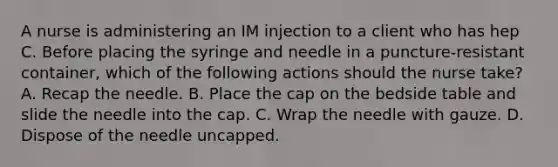 A nurse is administering an IM injection to a client who has hep C. Before placing the syringe and needle in a puncture-resistant container, which of the following actions should the nurse take? A. Recap the needle. B. Place the cap on the bedside table and slide the needle into the cap. C. Wrap the needle with gauze. D. Dispose of the needle uncapped.