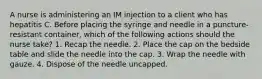 A nurse is administering an IM injection to a client who has hepatitis C. Before placing the syringe and needle in a puncture-resistant container, which of the following actions should the nurse take? 1. Recap the needle. 2. Place the cap on the bedside table and slide the needle into the cap. 3. Wrap the needle with gauze. 4. Dispose of the needle uncapped.