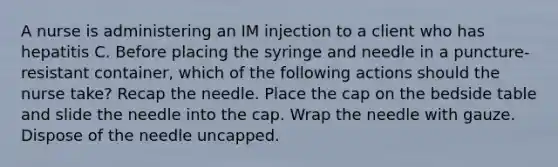 A nurse is administering an IM injection to a client who has hepatitis C. Before placing the syringe and needle in a puncture-resistant container, which of the following actions should the nurse take? Recap the needle. Place the cap on the bedside table and slide the needle into the cap. Wrap the needle with gauze. Dispose of the needle uncapped.