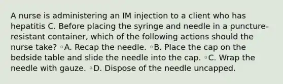 A nurse is administering an IM injection to a client who has hepatitis C. Before placing the syringe and needle in a puncture-resistant container, which of the following actions should the nurse take? ◦A. Recap the needle. ◦B. Place the cap on the bedside table and slide the needle into the cap. ◦C. Wrap the needle with gauze. ◦D. Dispose of the needle uncapped.