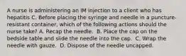 A nurse is administering an IM injection to a client who has hepatitis C. Before placing the syringe and needle in a puncture-resistant container, which of the following actions should the nurse take?​ A. Recap the needle. ​ B. Place the cap on the bedside table and slide the needle into the cap. ​ C. Wrap the needle with gauze. ​ D. Dispose of the needle uncapped. ​